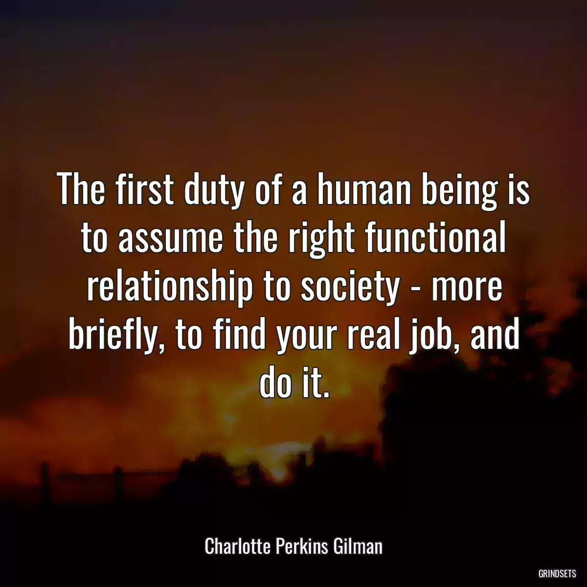 The first duty of a human being is to assume the right functional relationship to society - more briefly, to find your real job, and do it.