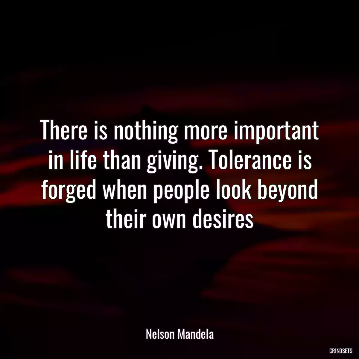 There is nothing more important in life than giving. Tolerance is forged when people look beyond their own desires