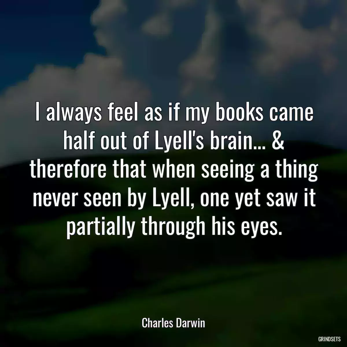 I always feel as if my books came half out of Lyell\'s brain... & therefore that when seeing a thing never seen by Lyell, one yet saw it partially through his eyes.