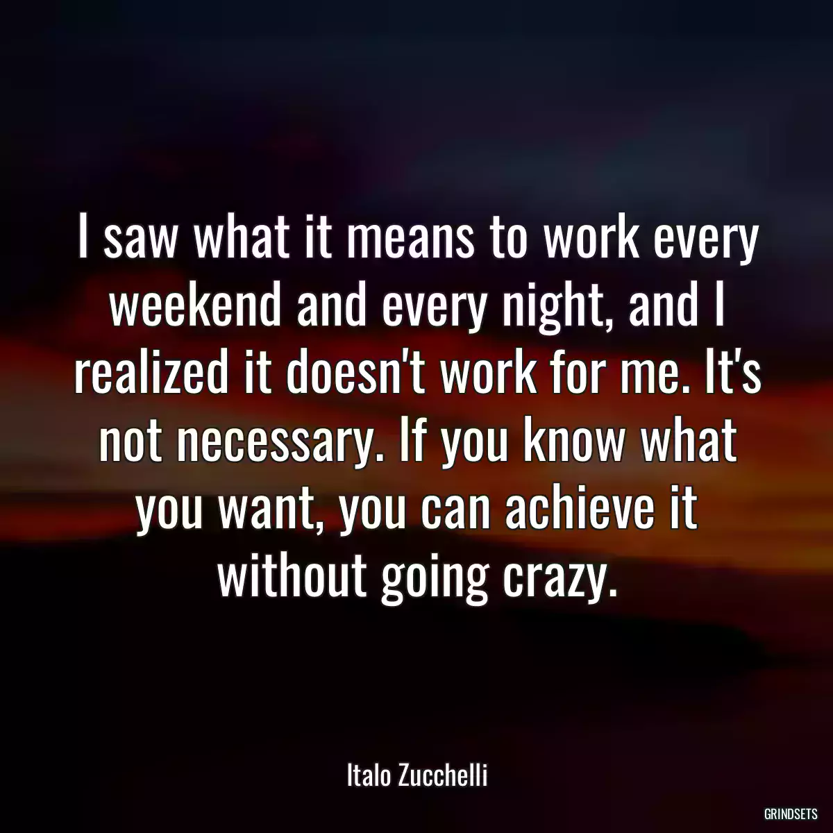 I saw what it means to work every weekend and every night, and I realized it doesn\'t work for me. It\'s not necessary. If you know what you want, you can achieve it without going crazy.