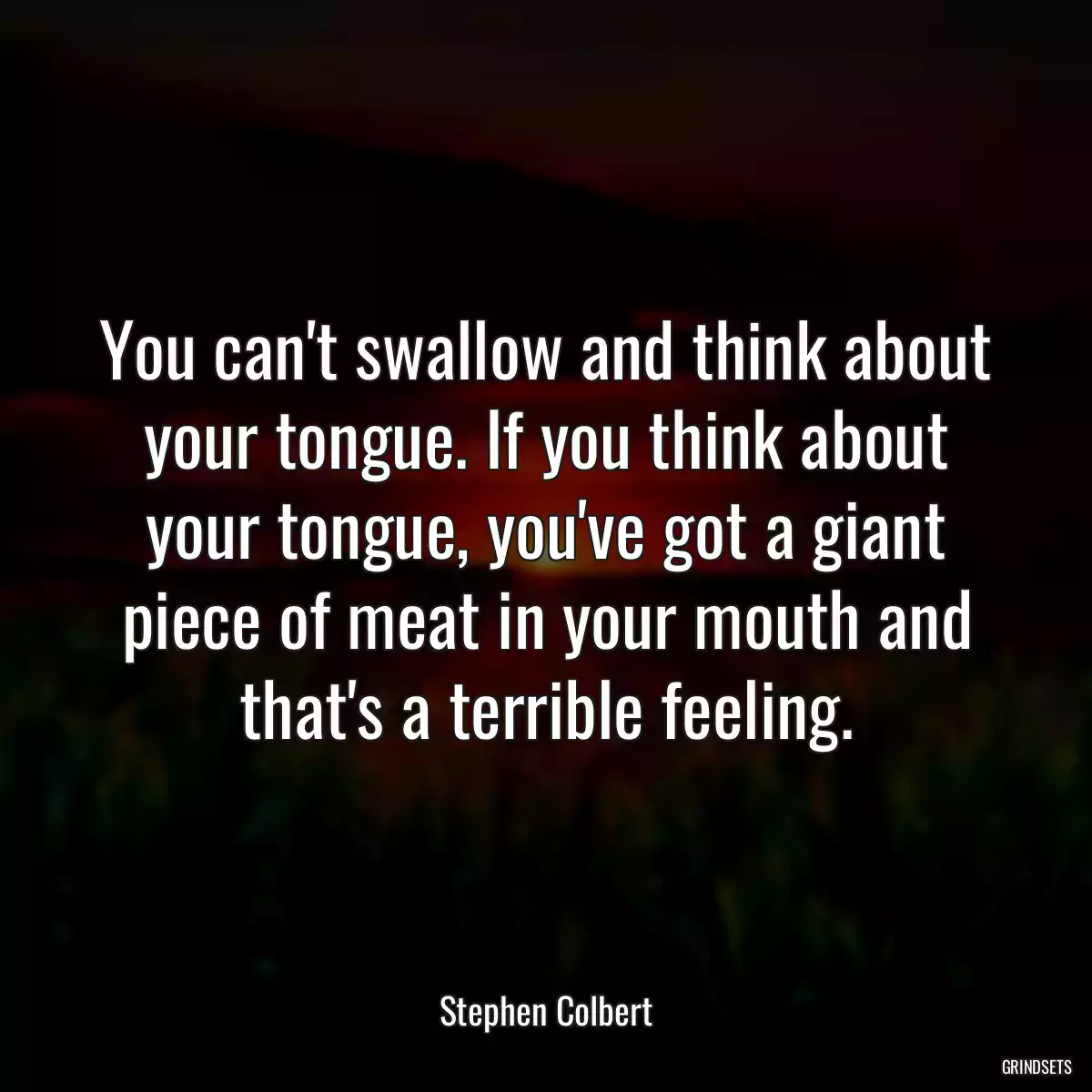 You can\'t swallow and think about your tongue. If you think about your tongue, you\'ve got a giant piece of meat in your mouth and that\'s a terrible feeling.