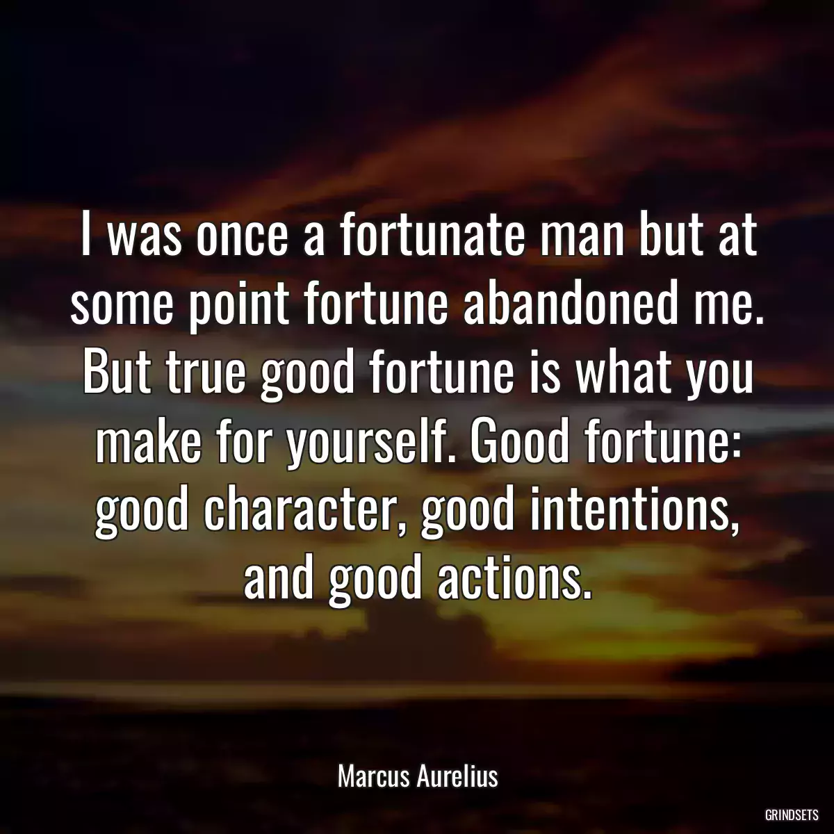 I was once a fortunate man but at some point fortune abandoned me. But true good fortune is what you make for yourself. Good fortune: good character, good intentions, and good actions.