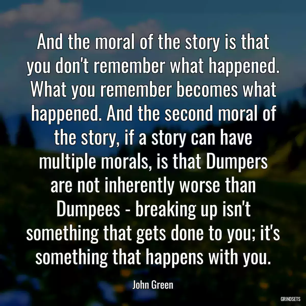 And the moral of the story is that you don\'t remember what happened. What you remember becomes what happened. And the second moral of the story, if a story can have multiple morals, is that Dumpers are not inherently worse than Dumpees - breaking up isn\'t something that gets done to you; it\'s something that happens with you.