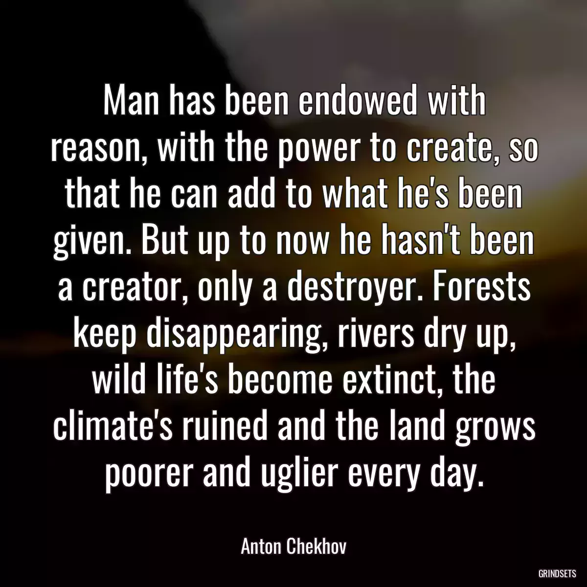 Man has been endowed with reason, with the power to create, so that he can add to what he\'s been given. But up to now he hasn\'t been a creator, only a destroyer. Forests keep disappearing, rivers dry up, wild life\'s become extinct, the climate\'s ruined and the land grows poorer and uglier every day.