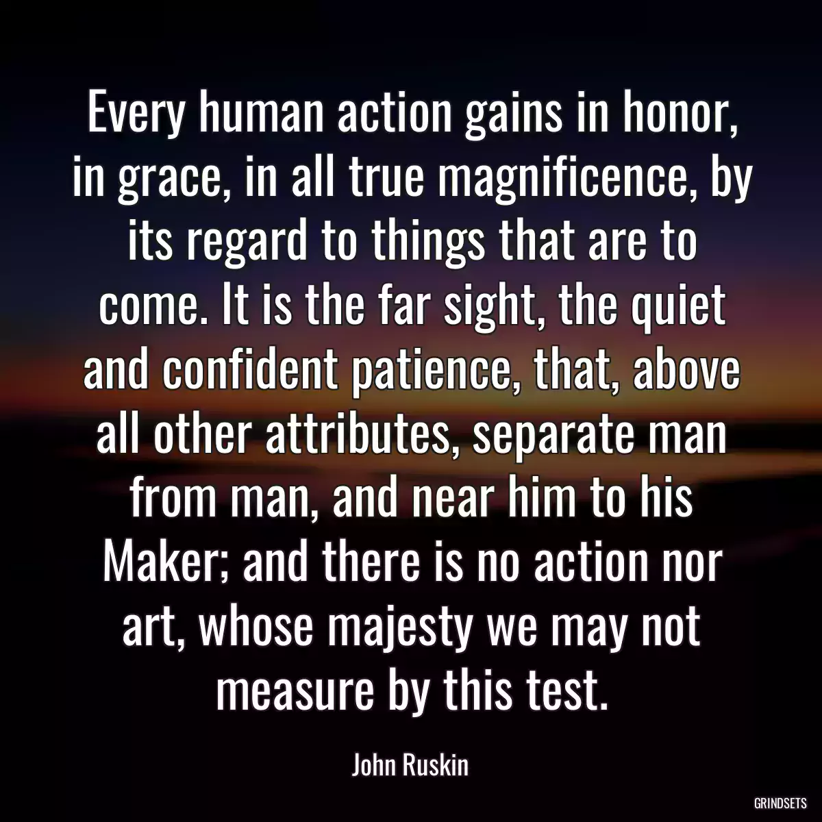 Every human action gains in honor, in grace, in all true magnificence, by its regard to things that are to come. It is the far sight, the quiet and confident patience, that, above all other attributes, separate man from man, and near him to his Maker; and there is no action nor art, whose majesty we may not measure by this test.