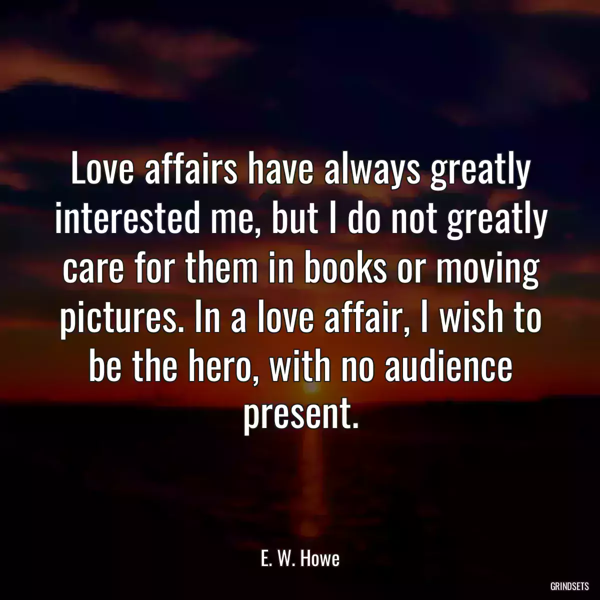 Love affairs have always greatly interested me, but I do not greatly care for them in books or moving pictures. In a love affair, I wish to be the hero, with no audience present.