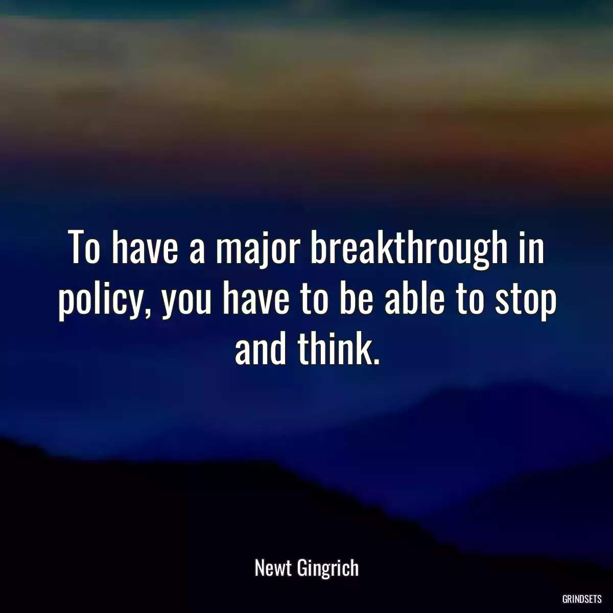 To have a major breakthrough in policy, you have to be able to stop and think.