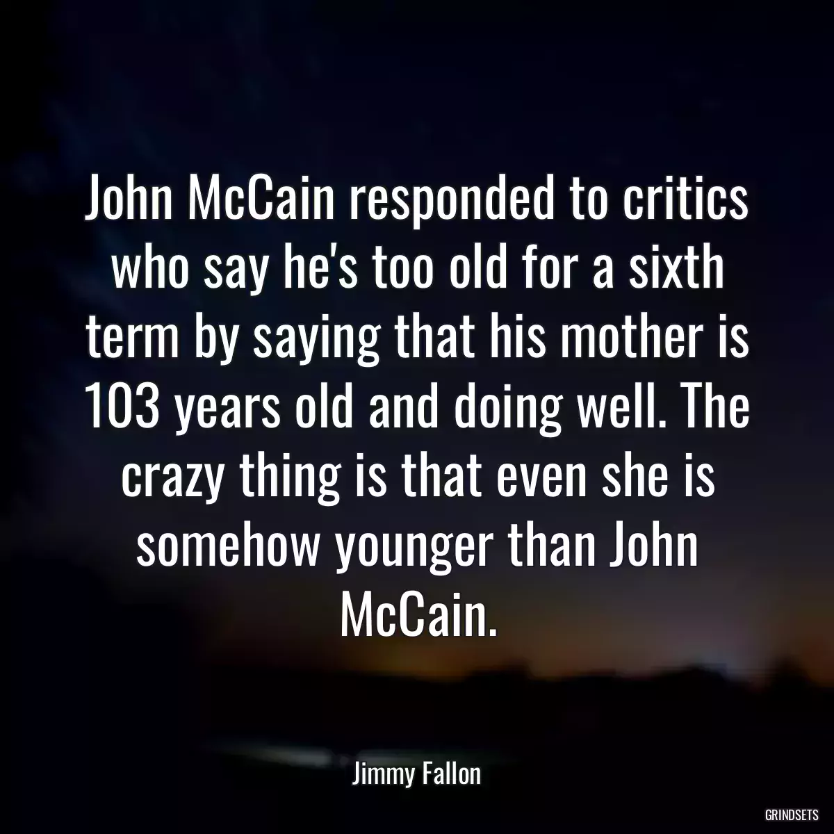 John McCain responded to critics who say he\'s too old for a sixth term by saying that his mother is 103 years old and doing well. The crazy thing is that even she is somehow younger than John McCain.