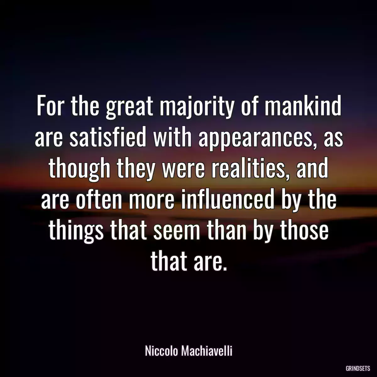 For the great majority of mankind are satisfied with appearances, as though they were realities, and are often more influenced by the things that seem than by those that are.