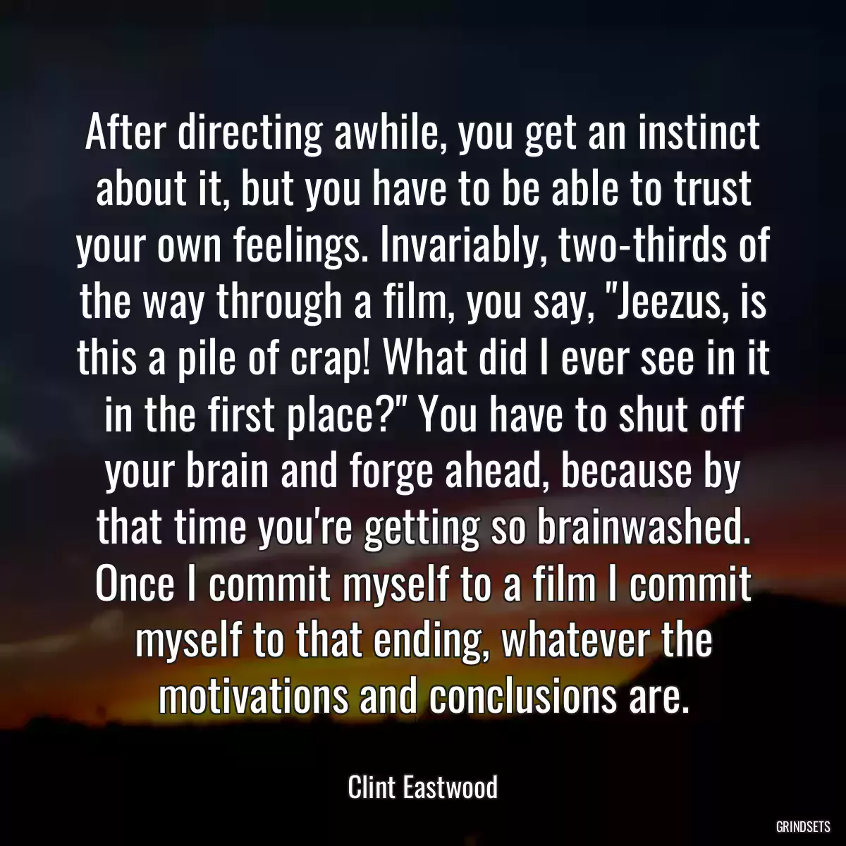 After directing awhile, you get an instinct about it, but you have to be able to trust your own feelings. Invariably, two-thirds of the way through a film, you say, \