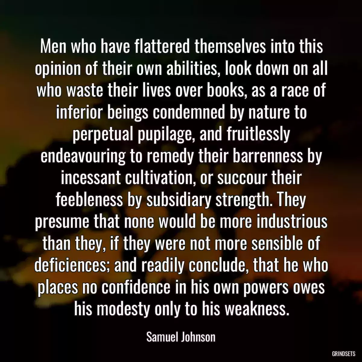 Men who have flattered themselves into this opinion of their own abilities, look down on all who waste their lives over books, as a race of inferior beings condemned by nature to perpetual pupilage, and fruitlessly endeavouring to remedy their barrenness by incessant cultivation, or succour their feebleness by subsidiary strength. They presume that none would be more industrious than they, if they were not more sensible of deficiences; and readily conclude, that he who places no confidence in his own powers owes his modesty only to his weakness.