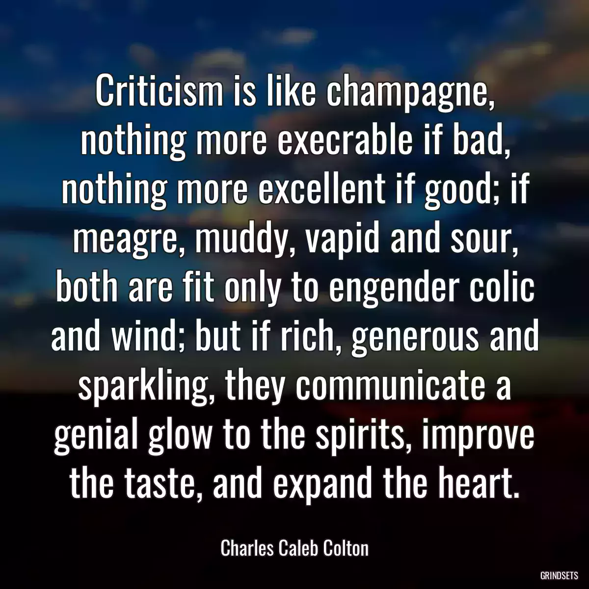 Criticism is like champagne, nothing more execrable if bad, nothing more excellent if good; if meagre, muddy, vapid and sour, both are fit only to engender colic and wind; but if rich, generous and sparkling, they communicate a genial glow to the spirits, improve the taste, and expand the heart.