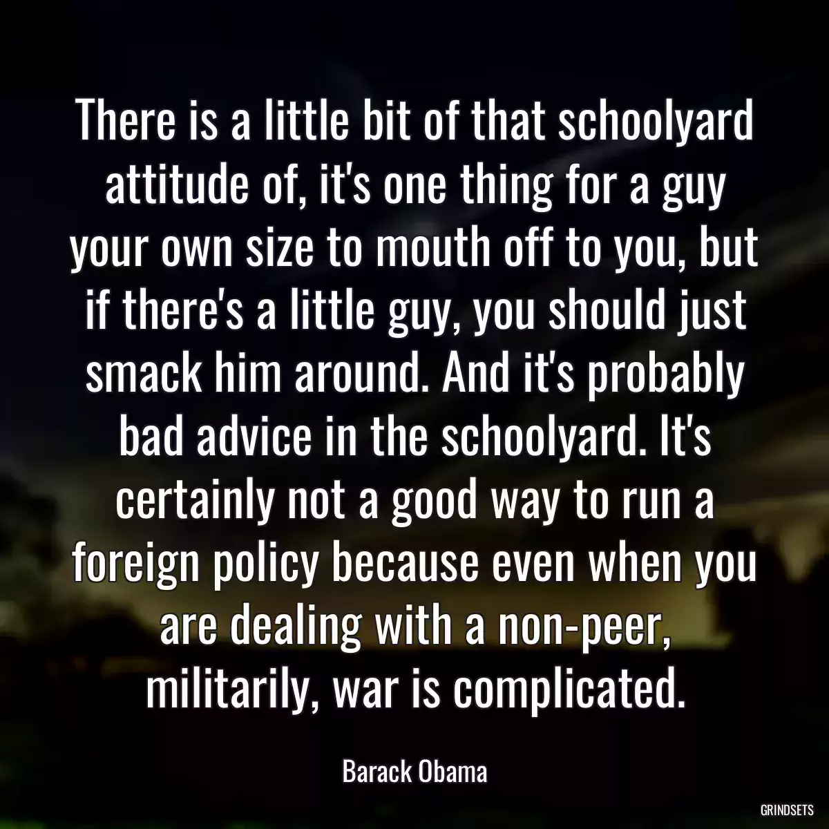 There is a little bit of that schoolyard attitude of, it\'s one thing for a guy your own size to mouth off to you, but if there\'s a little guy, you should just smack him around. And it\'s probably bad advice in the schoolyard. It\'s certainly not a good way to run a foreign policy because even when you are dealing with a non-peer, militarily, war is complicated.