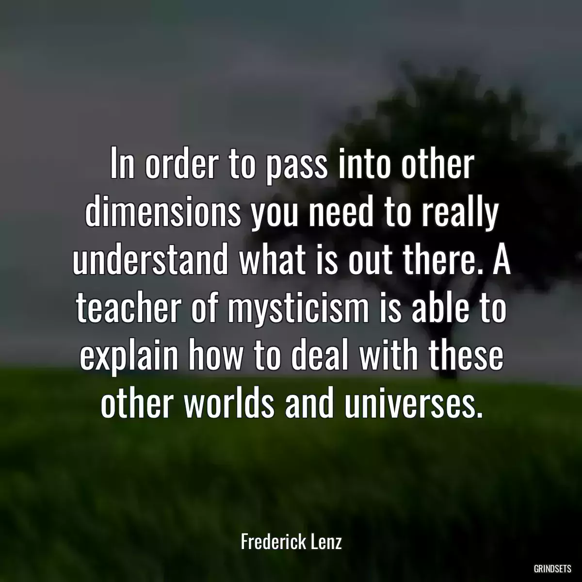 In order to pass into other dimensions you need to really understand what is out there. A teacher of mysticism is able to explain how to deal with these other worlds and universes.