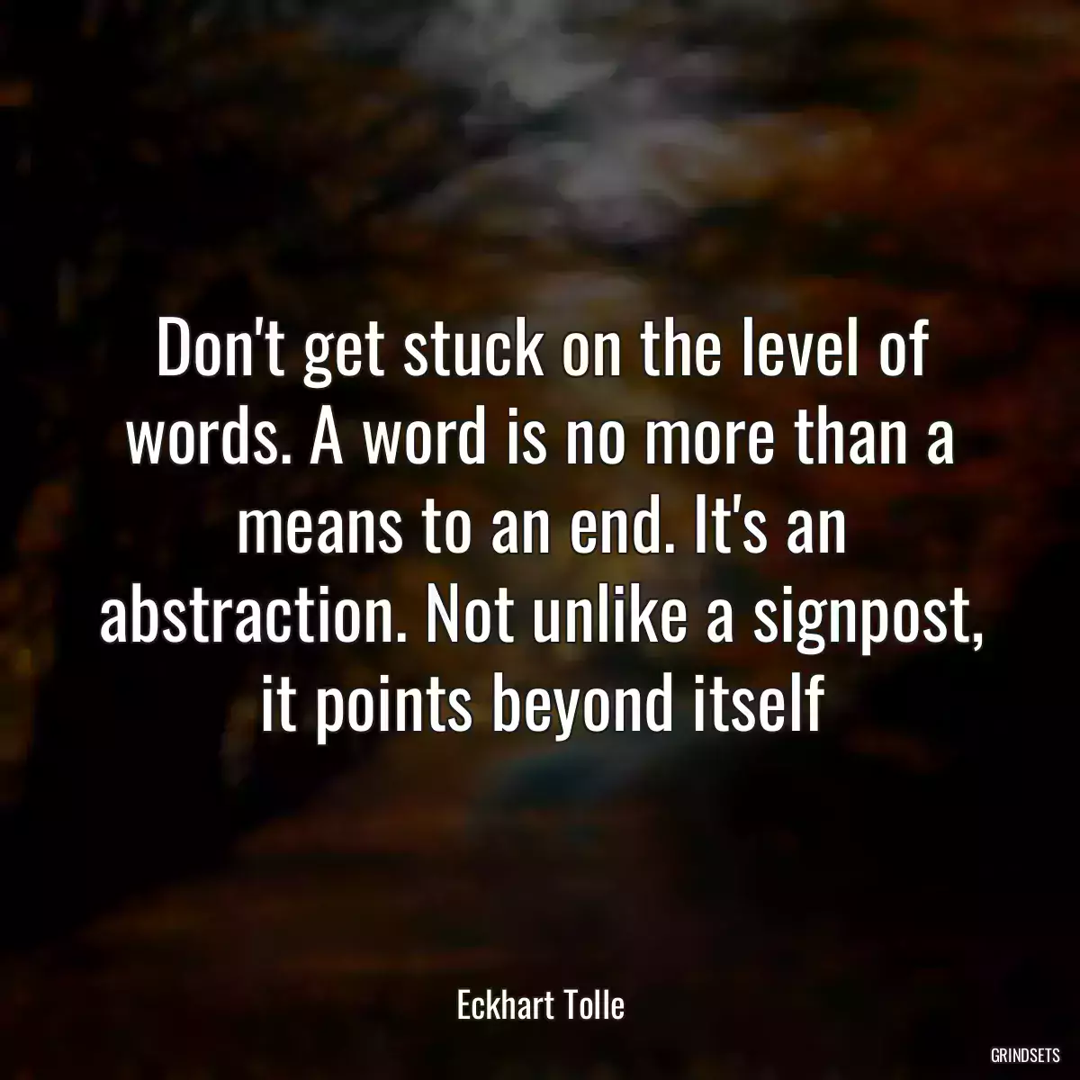 Don\'t get stuck on the level of words. A word is no more than a means to an end. It\'s an abstraction. Not unlike a signpost, it points beyond itself
