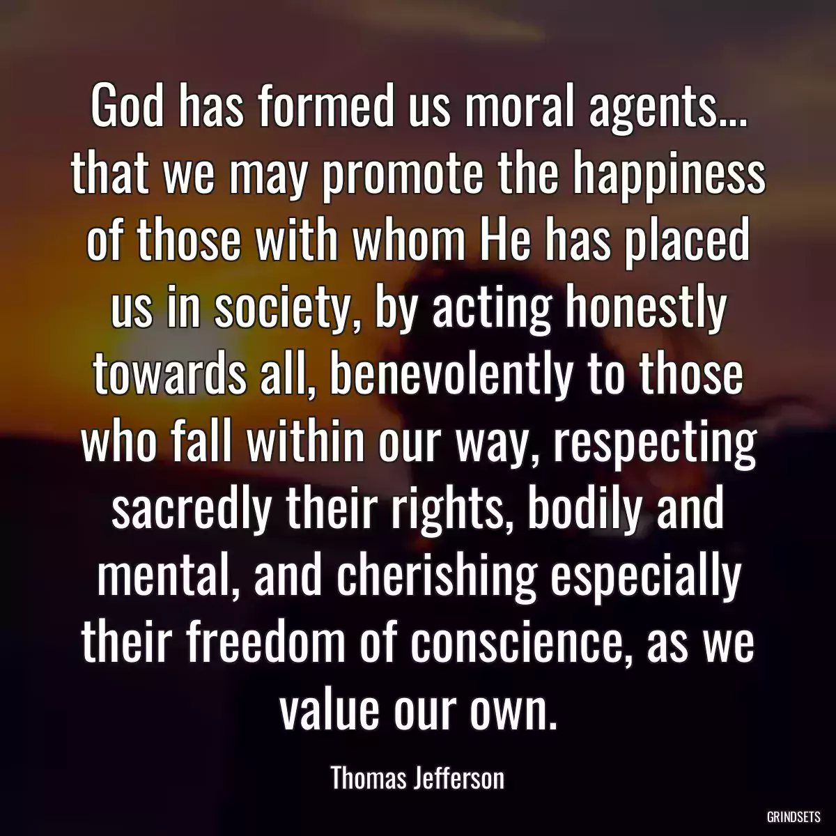 God has formed us moral agents... that we may promote the happiness of those with whom He has placed us in society, by acting honestly towards all, benevolently to those who fall within our way, respecting sacredly their rights, bodily and mental, and cherishing especially their freedom of conscience, as we value our own.