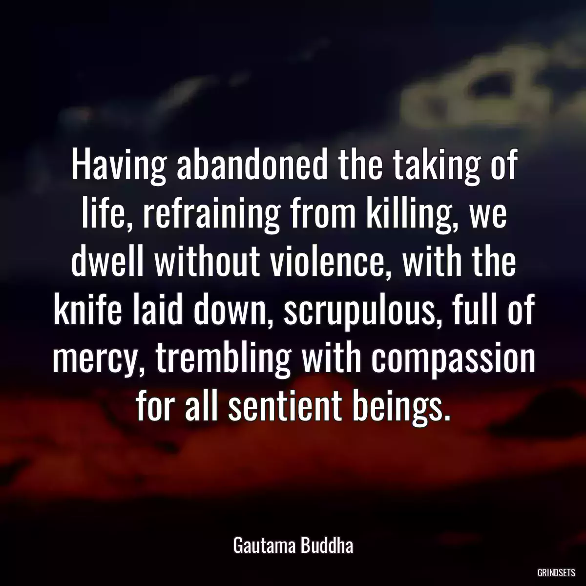 Having abandoned the taking of life, refraining from killing, we dwell without violence, with the knife laid down, scrupulous, full of mercy, trembling with compassion for all sentient beings.
