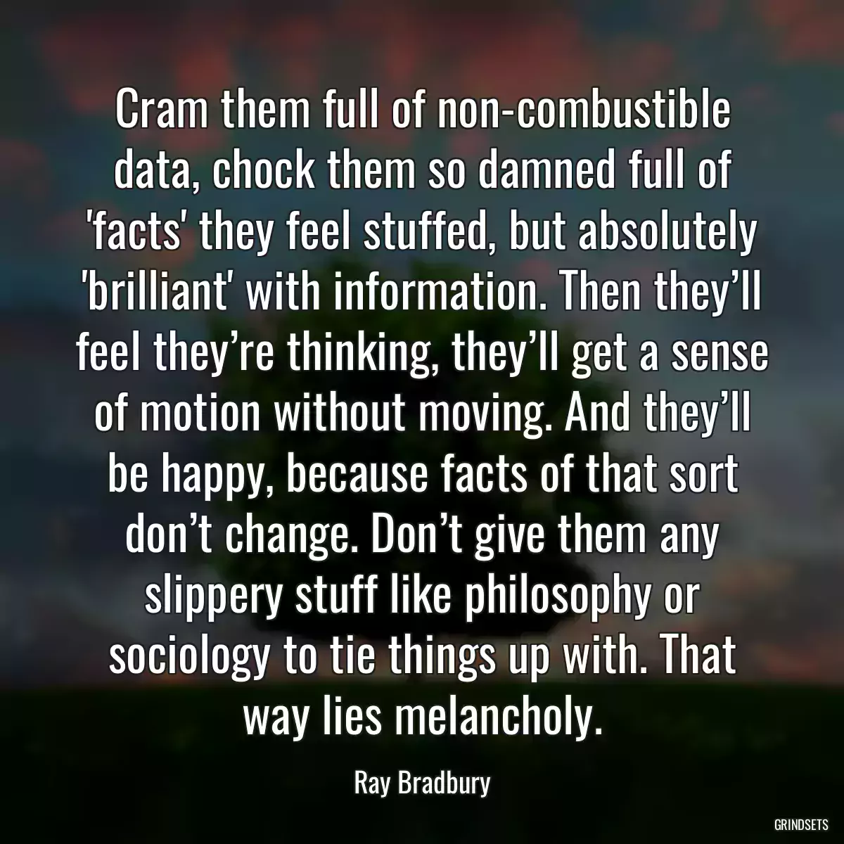 Cram them full of non-combustible data, chock them so damned full of \'facts\' they feel stuffed, but absolutely \'brilliant\' with information. Then they’ll feel they’re thinking, they’ll get a sense of motion without moving. And they’ll be happy, because facts of that sort don’t change. Don’t give them any slippery stuff like philosophy or sociology to tie things up with. That way lies melancholy.