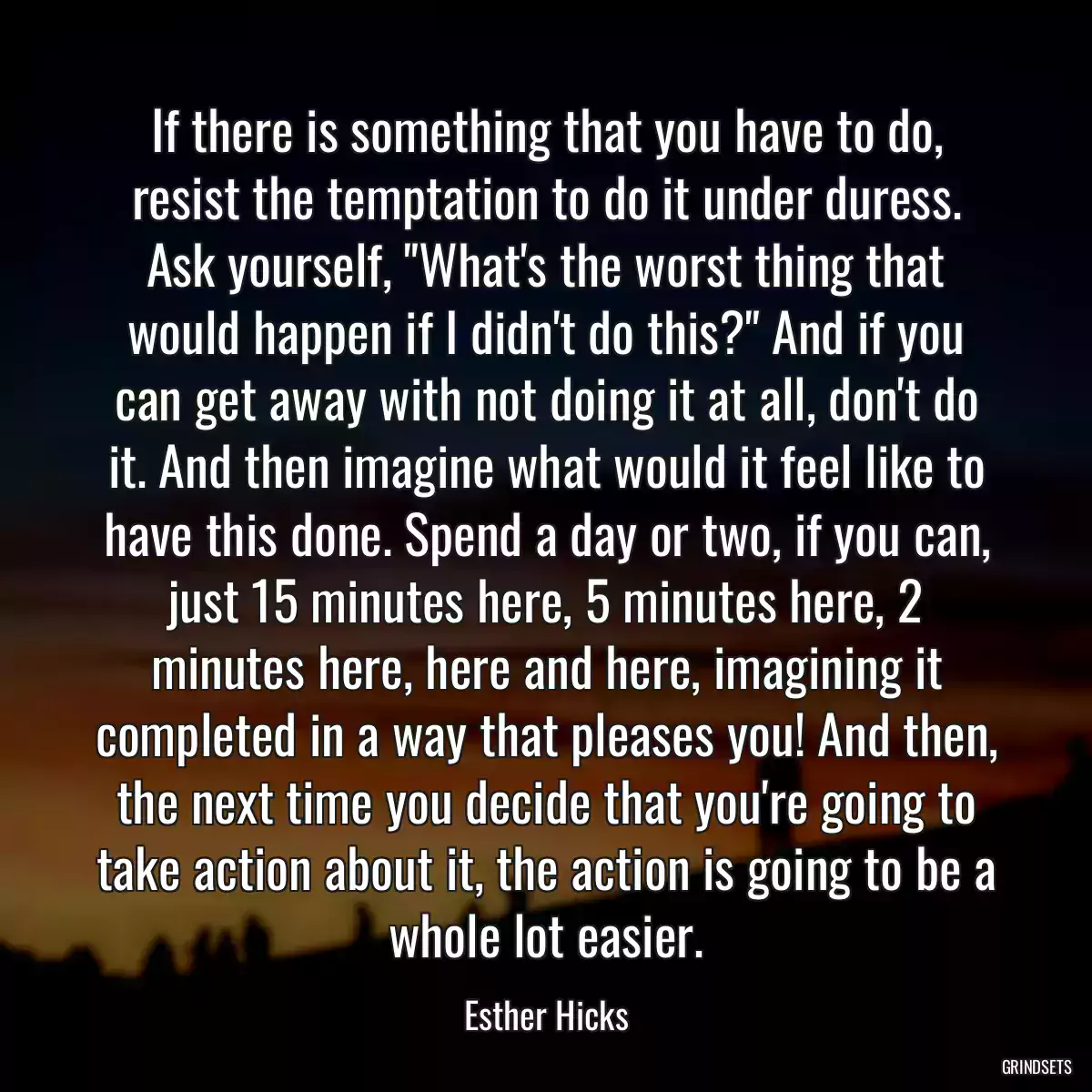 If there is something that you have to do, resist the temptation to do it under duress. Ask yourself, \