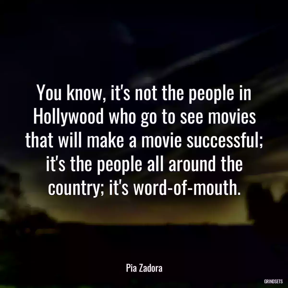 You know, it\'s not the people in Hollywood who go to see movies that will make a movie successful; it\'s the people all around the country; it\'s word-of-mouth.