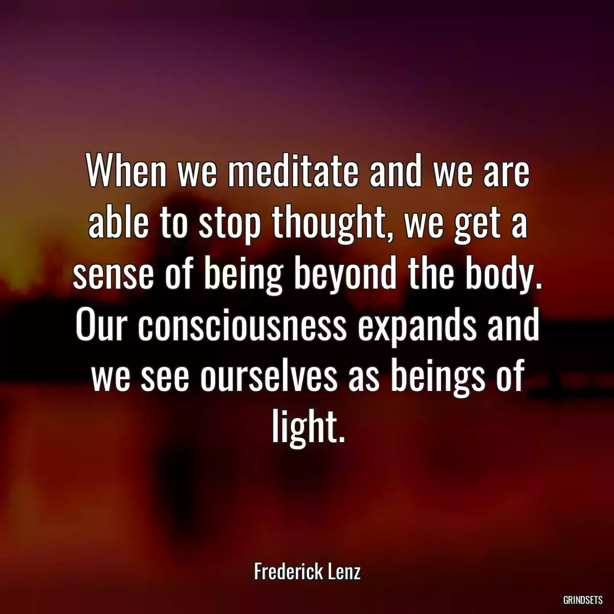 When we meditate and we are able to stop thought, we get a sense of being beyond the body. Our consciousness expands and we see ourselves as beings of light.