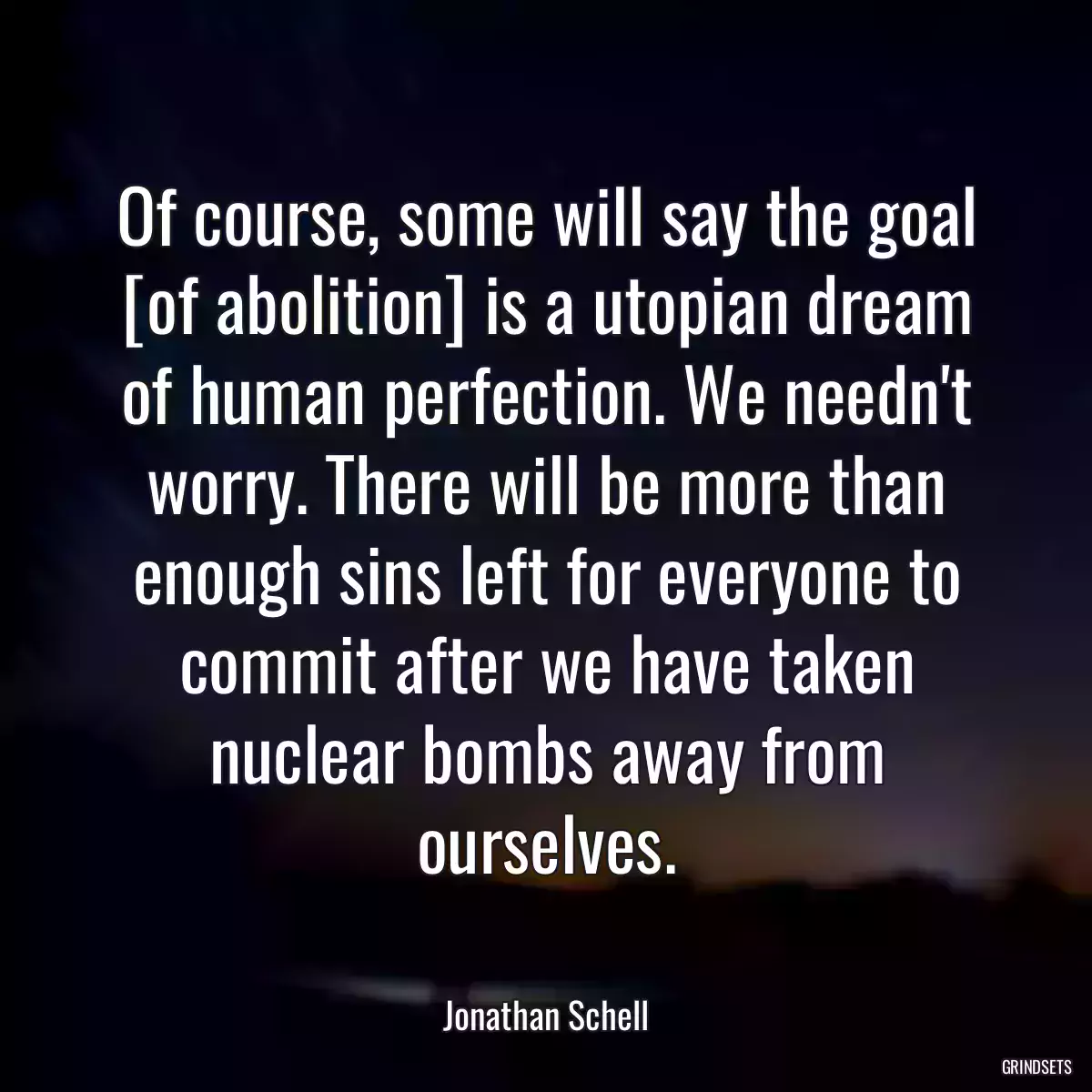 Of course, some will say the goal [of abolition] is a utopian dream of human perfection. We needn\'t worry. There will be more than enough sins left for everyone to commit after we have taken nuclear bombs away from ourselves.