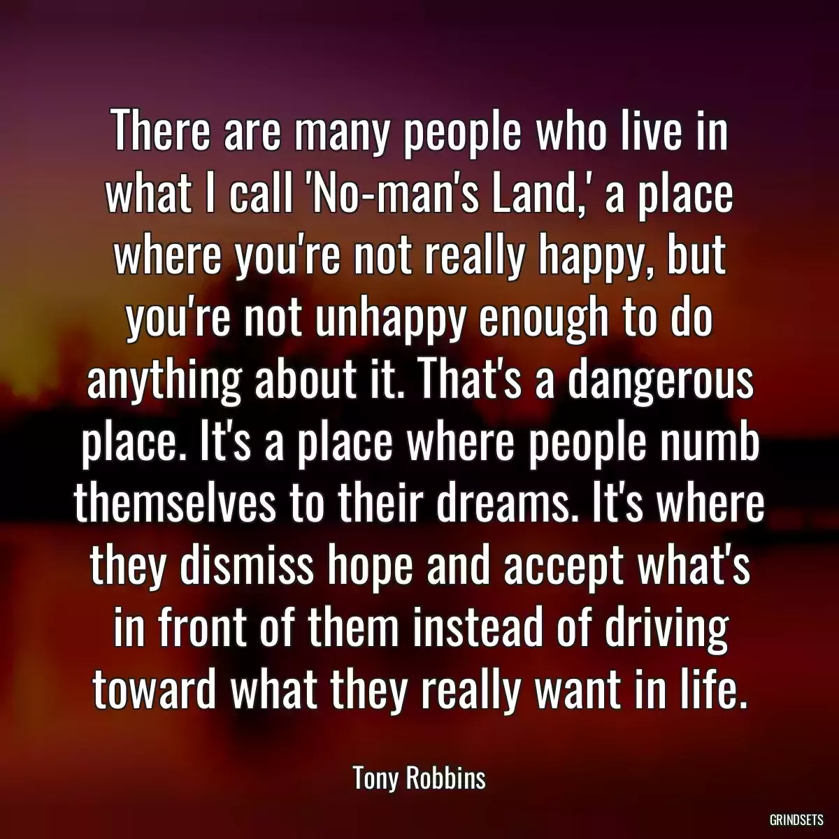 There are many people who live in what I call \'No-man\'s Land,\' a place where you\'re not really happy, but you\'re not unhappy enough to do anything about it. That\'s a dangerous place. It\'s a place where people numb themselves to their dreams. It\'s where they dismiss hope and accept what\'s in front of them instead of driving toward what they really want in life.