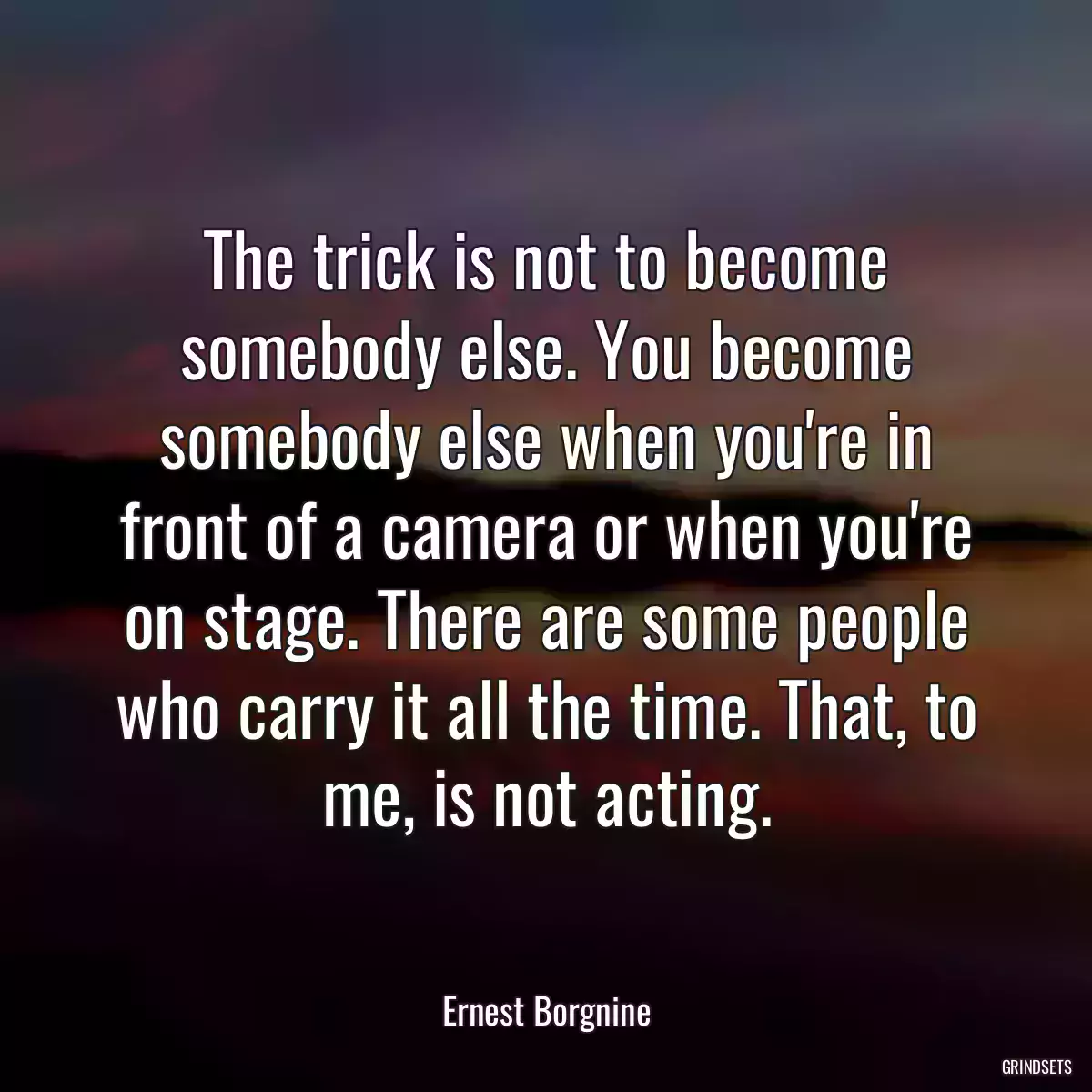 The trick is not to become somebody else. You become somebody else when you\'re in front of a camera or when you\'re on stage. There are some people who carry it all the time. That, to me, is not acting.