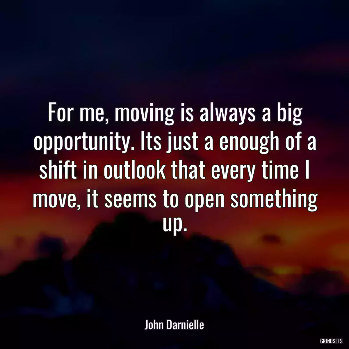 For me, moving is always a big opportunity. Its just a enough of a shift in outlook that every time I move, it seems to open something up.