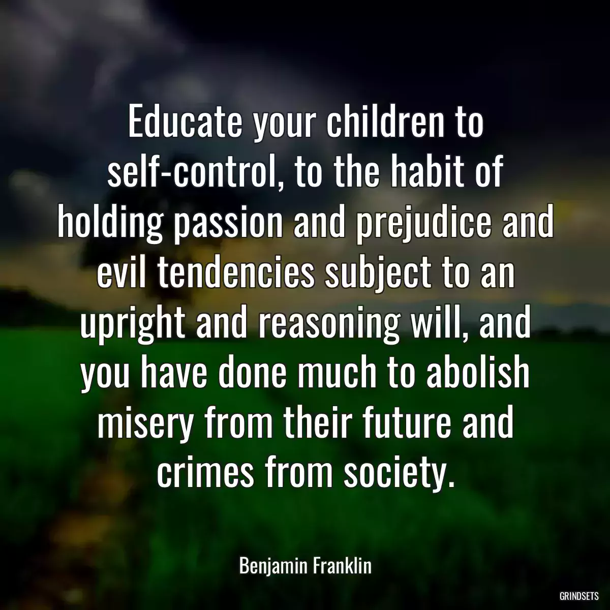 Educate your children to self-control, to the habit of holding passion and prejudice and evil tendencies subject to an upright and reasoning will, and you have done much to abolish misery from their future and crimes from society.