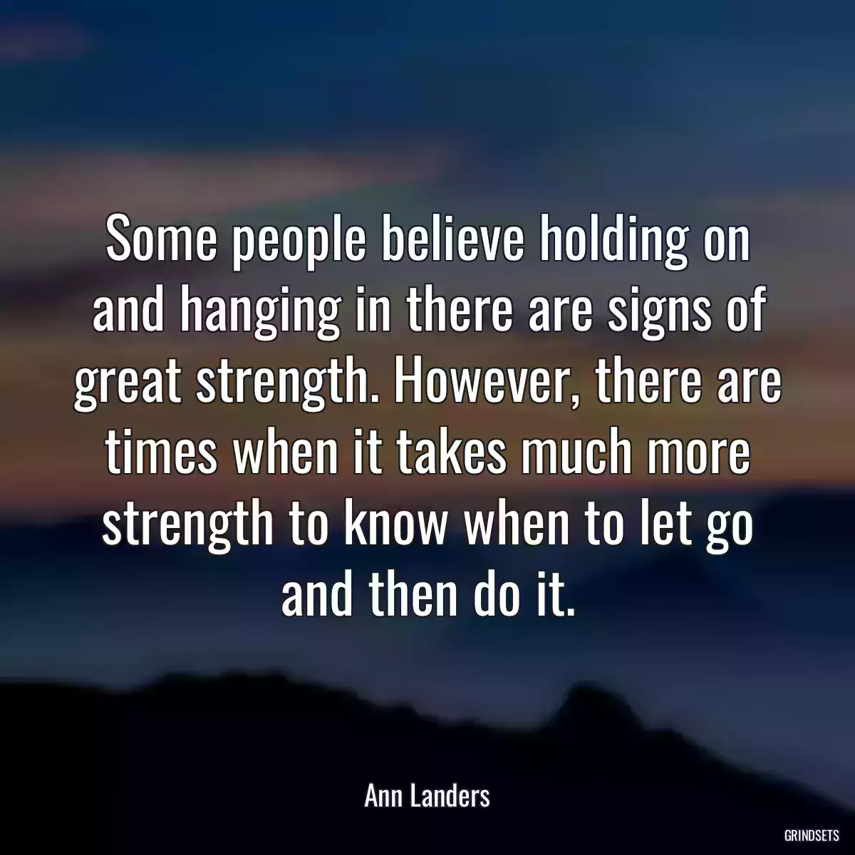 Some people believe holding on and hanging in there are signs of great strength. However, there are times when it takes much more strength to know when to let go and then do it.