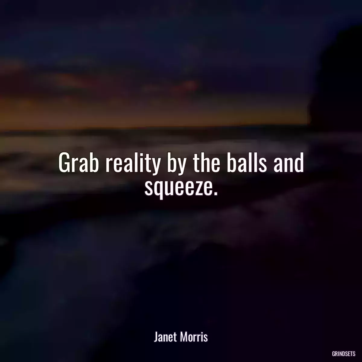 Grab reality by the balls and squeeze.