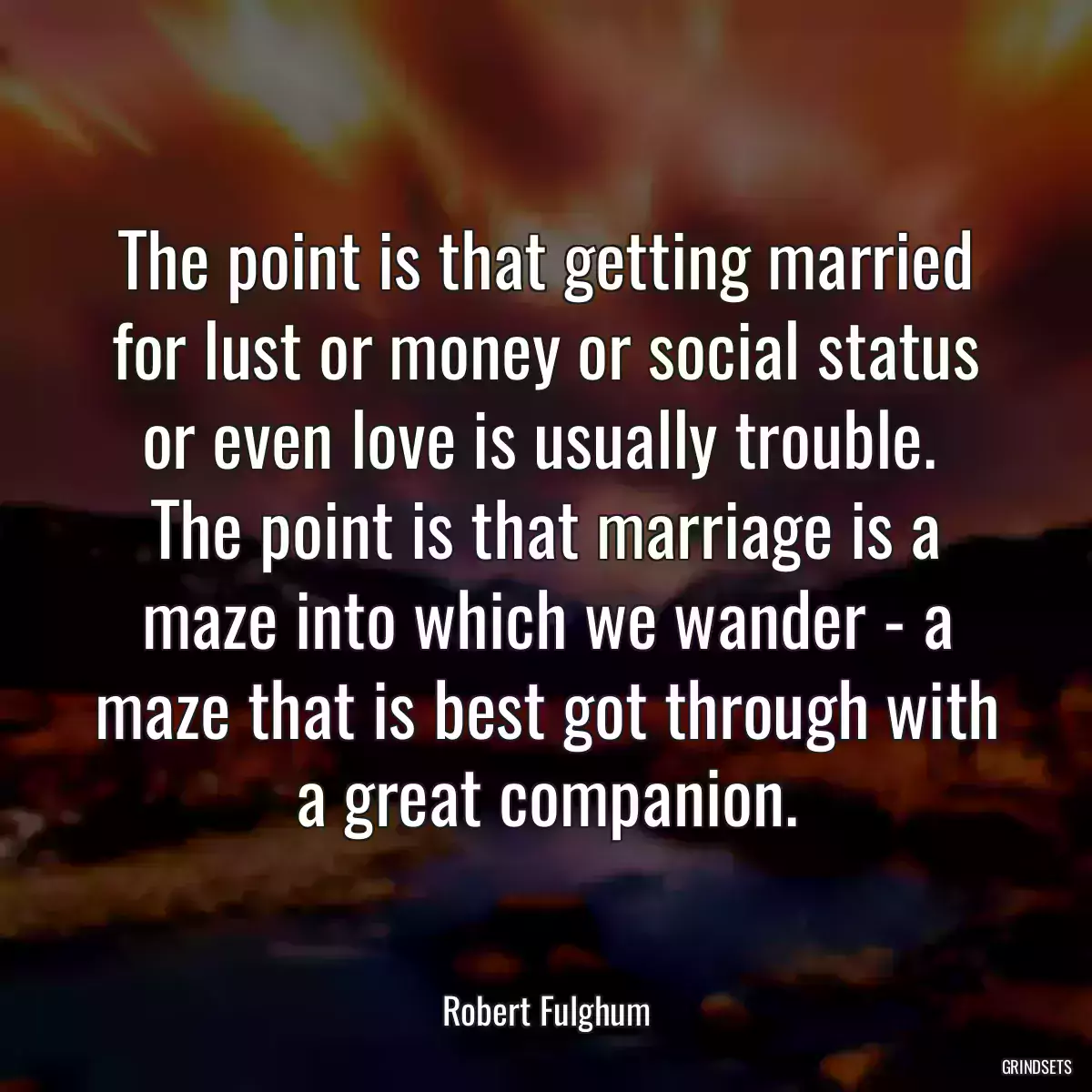 The point is that getting married for lust or money or social status or even love is usually trouble.  The point is that marriage is a maze into which we wander - a maze that is best got through with a great companion.