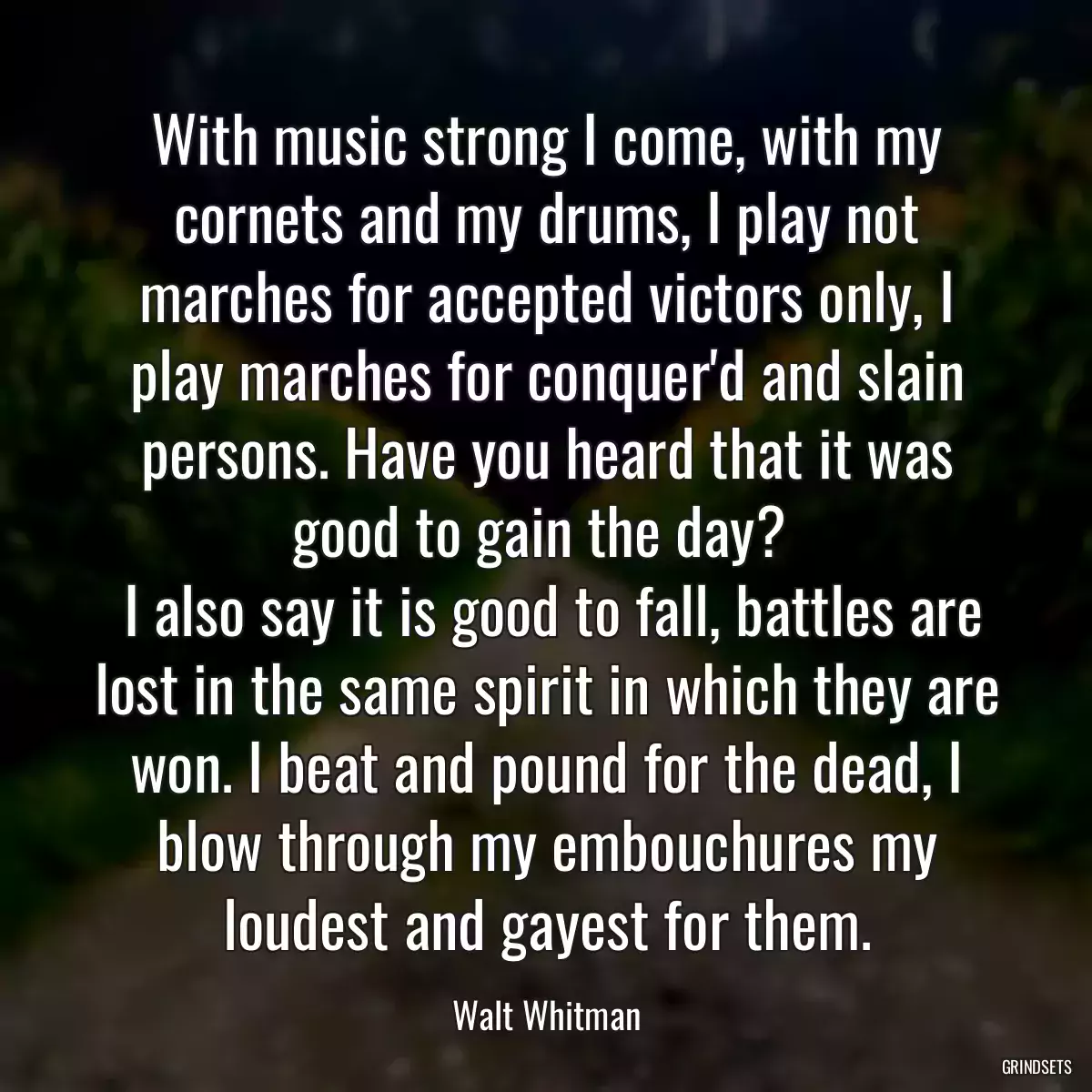 With music strong I come, with my cornets and my drums, I play not marches for accepted victors only, I play marches for conquer\'d and slain persons. Have you heard that it was good to gain the day? 
 I also say it is good to fall, battles are lost in the same spirit in which they are won. I beat and pound for the dead, I blow through my embouchures my loudest and gayest for them.