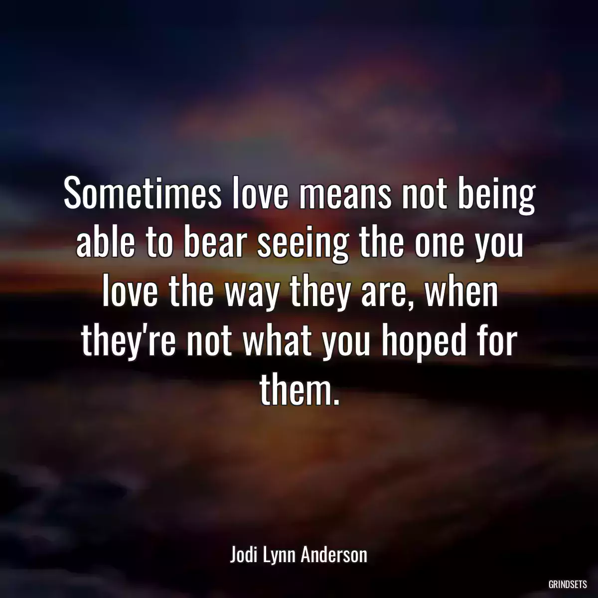 Sometimes love means not being able to bear seeing the one you love the way they are, when they\'re not what you hoped for them.