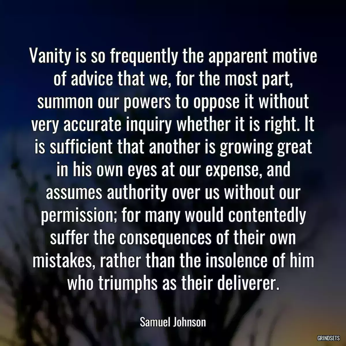 Vanity is so frequently the apparent motive of advice that we, for the most part, summon our powers to oppose it without very accurate inquiry whether it is right. It is sufficient that another is growing great in his own eyes at our expense, and assumes authority over us without our permission; for many would contentedly suffer the consequences of their own mistakes, rather than the insolence of him who triumphs as their deliverer.