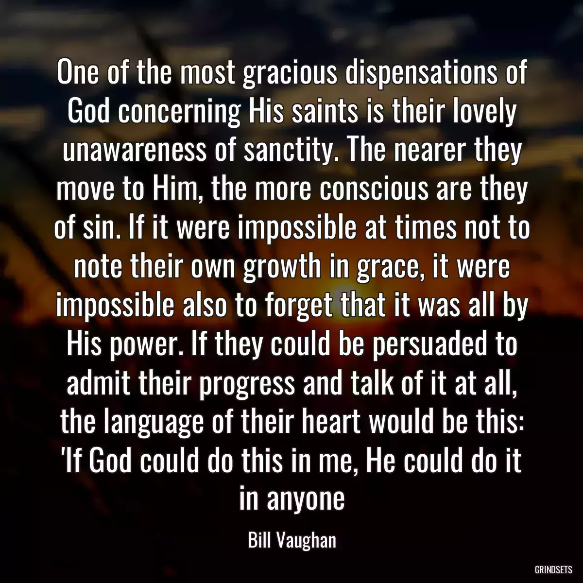 One of the most gracious dispensations of God concerning His saints is their lovely unawareness of sanctity. The nearer they move to Him, the more conscious are they of sin. If it were impossible at times not to note their own growth in grace, it were impossible also to forget that it was all by His power. If they could be persuaded to admit their progress and talk of it at all, the language of their heart would be this: \'If God could do this in me, He could do it in anyone