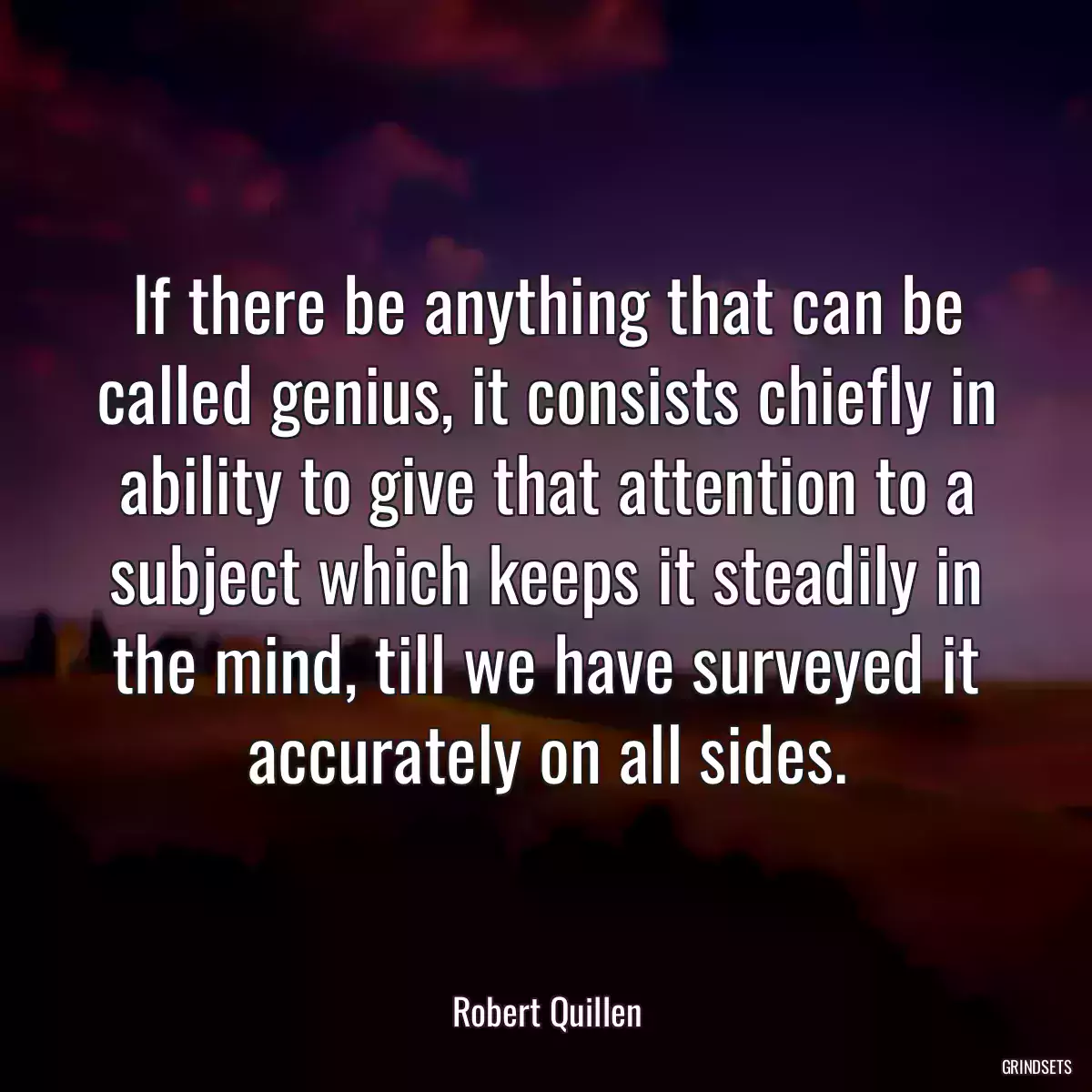 If there be anything that can be called genius, it consists chiefly in ability to give that attention to a subject which keeps it steadily in the mind, till we have surveyed it accurately on all sides.