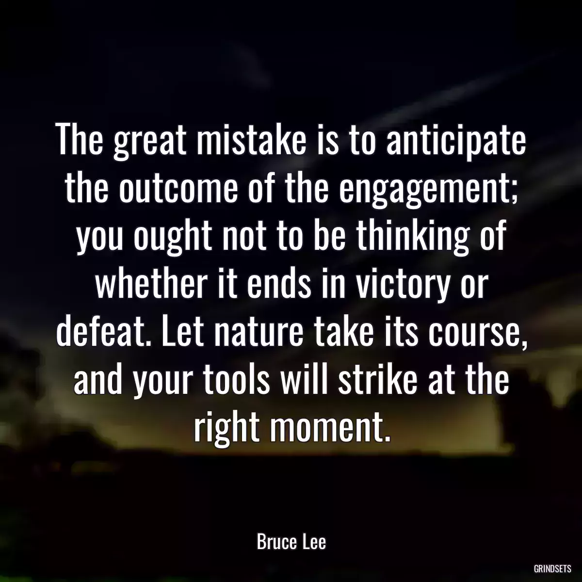 The great mistake is to anticipate the outcome of the engagement; you ought not to be thinking of whether it ends in victory or defeat. Let nature take its course, and your tools will strike at the right moment.