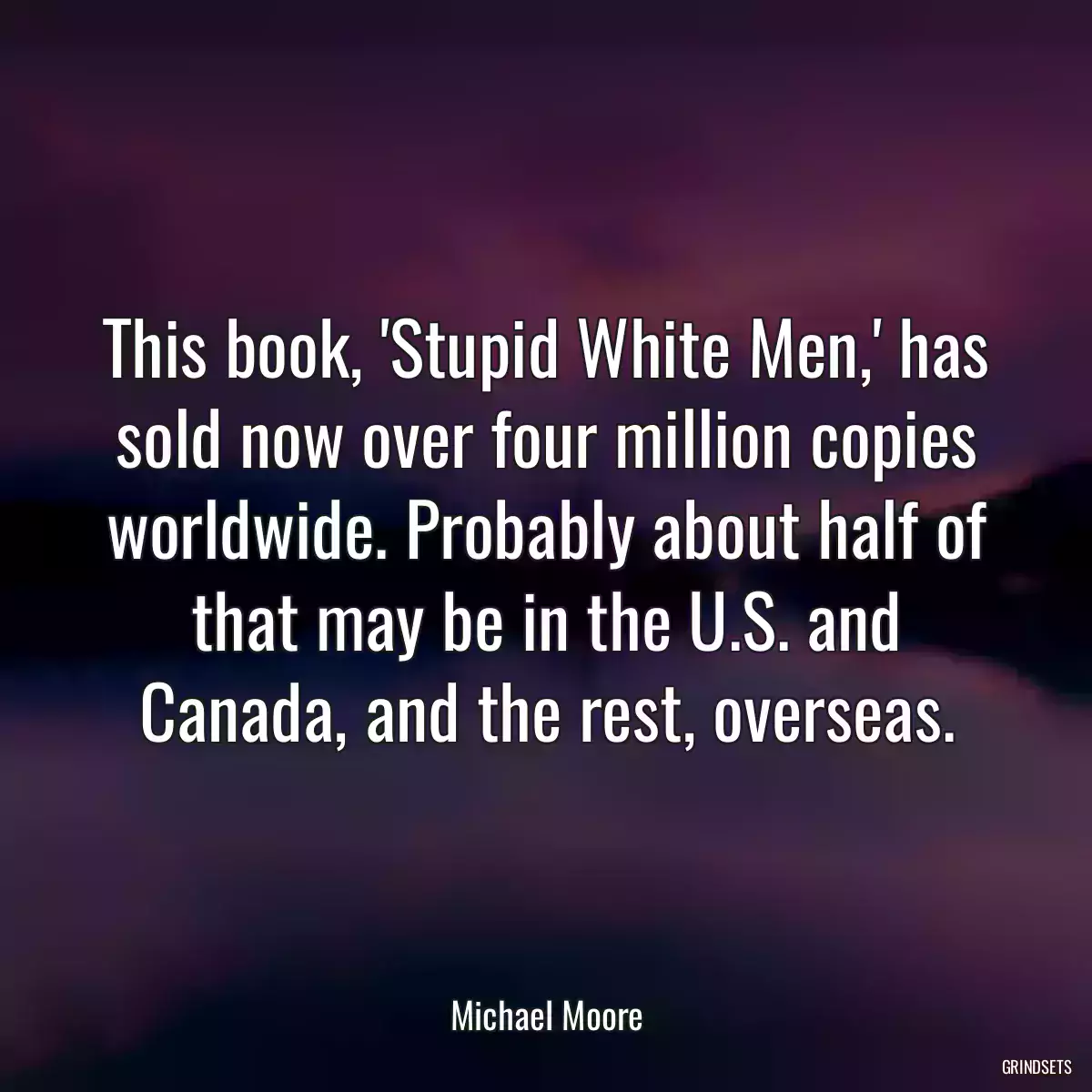 This book, \'Stupid White Men,\' has sold now over four million copies worldwide. Probably about half of that may be in the U.S. and Canada, and the rest, overseas.