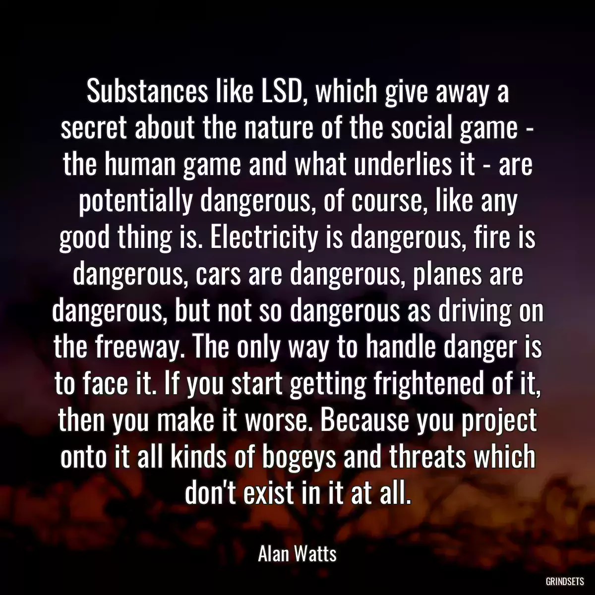 Substances like LSD, which give away a secret about the nature of the social game - the human game and what underlies it - are potentially dangerous, of course, like any good thing is. Electricity is dangerous, fire is dangerous, cars are dangerous, planes are dangerous, but not so dangerous as driving on the freeway. The only way to handle danger is to face it. If you start getting frightened of it, then you make it worse. Because you project onto it all kinds of bogeys and threats which don\'t exist in it at all.