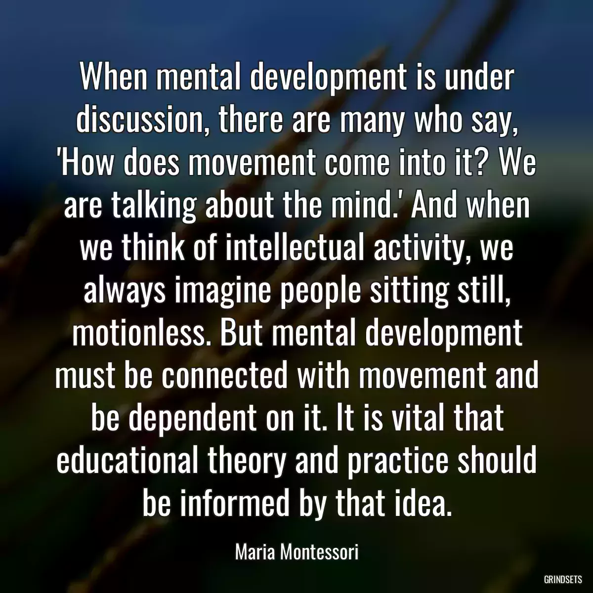 When mental development is under discussion, there are many who say, \'How does movement come into it? We are talking about the mind.\' And when we think of intellectual activity, we always imagine people sitting still, motionless. But mental development must be connected with movement and be dependent on it. It is vital that educational theory and practice should be informed by that idea.