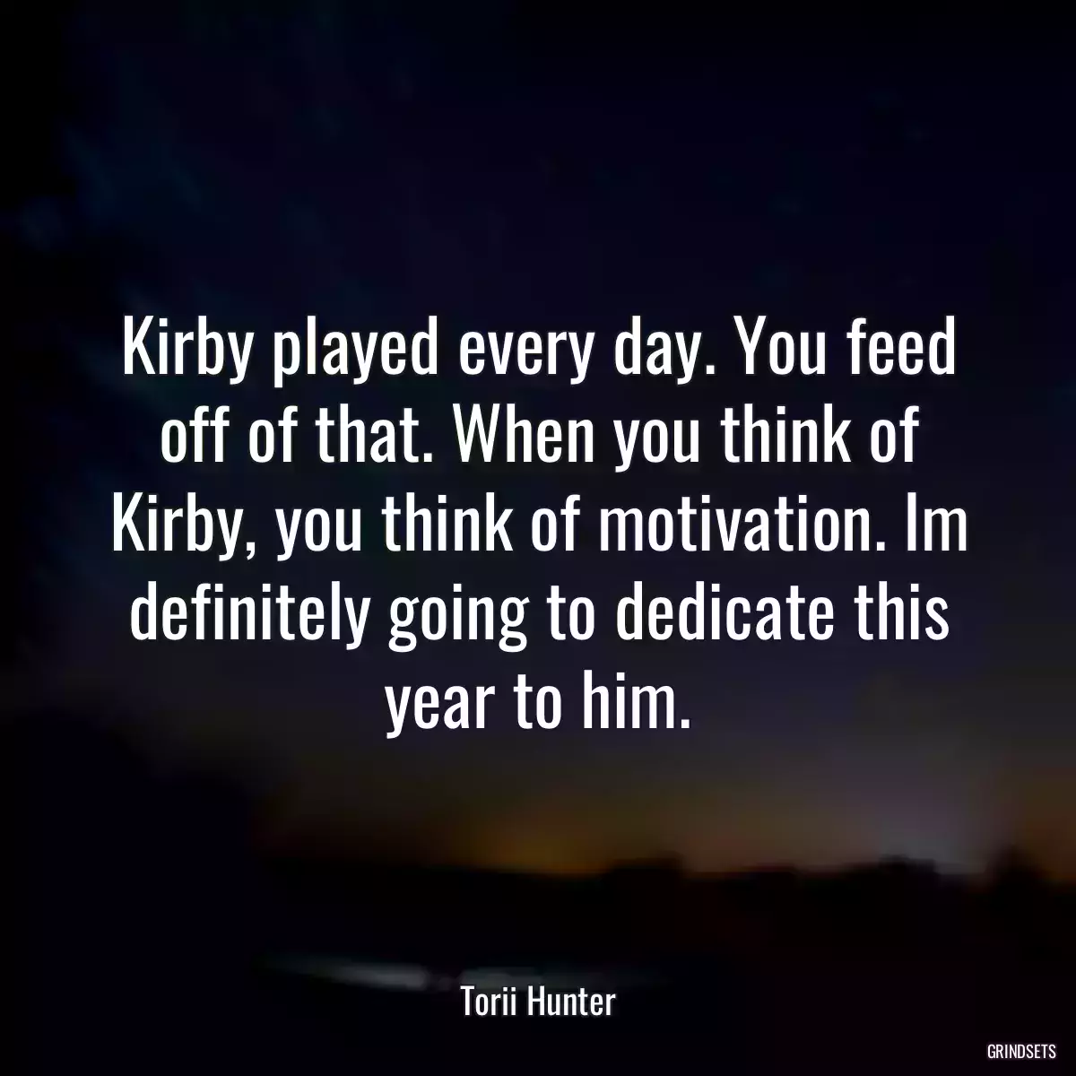 Kirby played every day. You feed off of that. When you think of Kirby, you think of motivation. Im definitely going to dedicate this year to him.