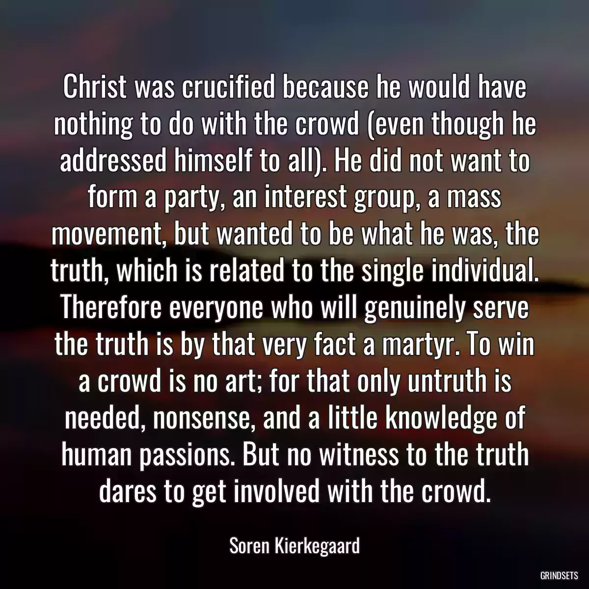 Christ was crucified because he would have nothing to do with the crowd (even though he addressed himself to all). He did not want to form a party, an interest group, a mass movement, but wanted to be what he was, the truth, which is related to the single individual. Therefore everyone who will genuinely serve the truth is by that very fact a martyr. To win a crowd is no art; for that only untruth is needed, nonsense, and a little knowledge of human passions. But no witness to the truth dares to get involved with the crowd.