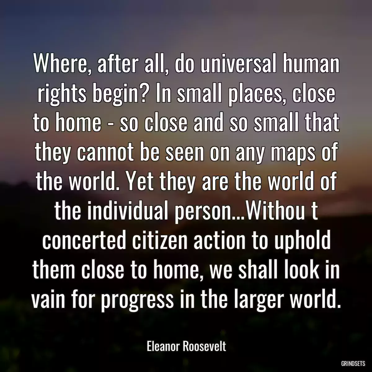 Where, after all, do universal human rights begin? In small places, close to home - so close and so small that they cannot be seen on any maps of the world. Yet they are the world of the individual person...Withou t concerted citizen action to uphold them close to home, we shall look in vain for progress in the larger world.