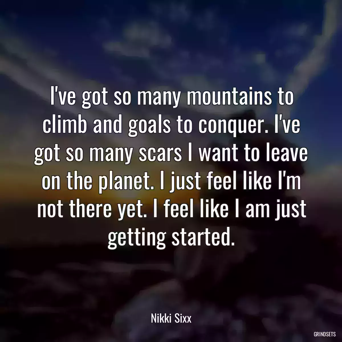 I\'ve got so many mountains to climb and goals to conquer. I\'ve got so many scars I want to leave on the planet. I just feel like I\'m not there yet. I feel like I am just getting started.