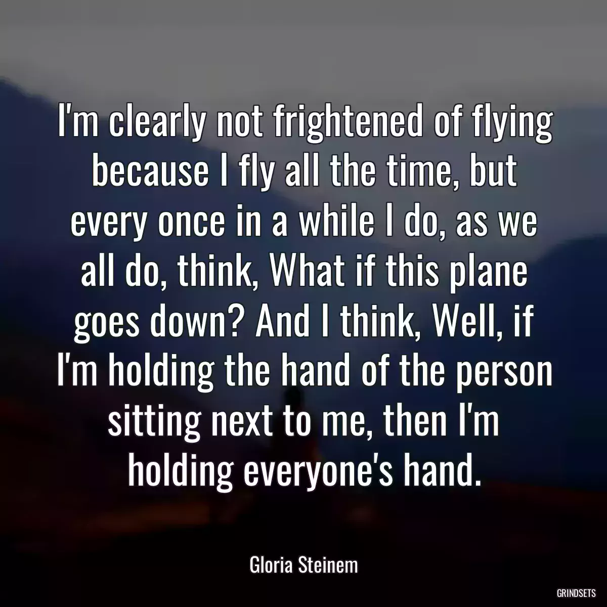 I\'m clearly not frightened of flying because I fly all the time, but every once in a while I do, as we all do, think, What if this plane goes down? And I think, Well, if I\'m holding the hand of the person sitting next to me, then I\'m holding everyone\'s hand.