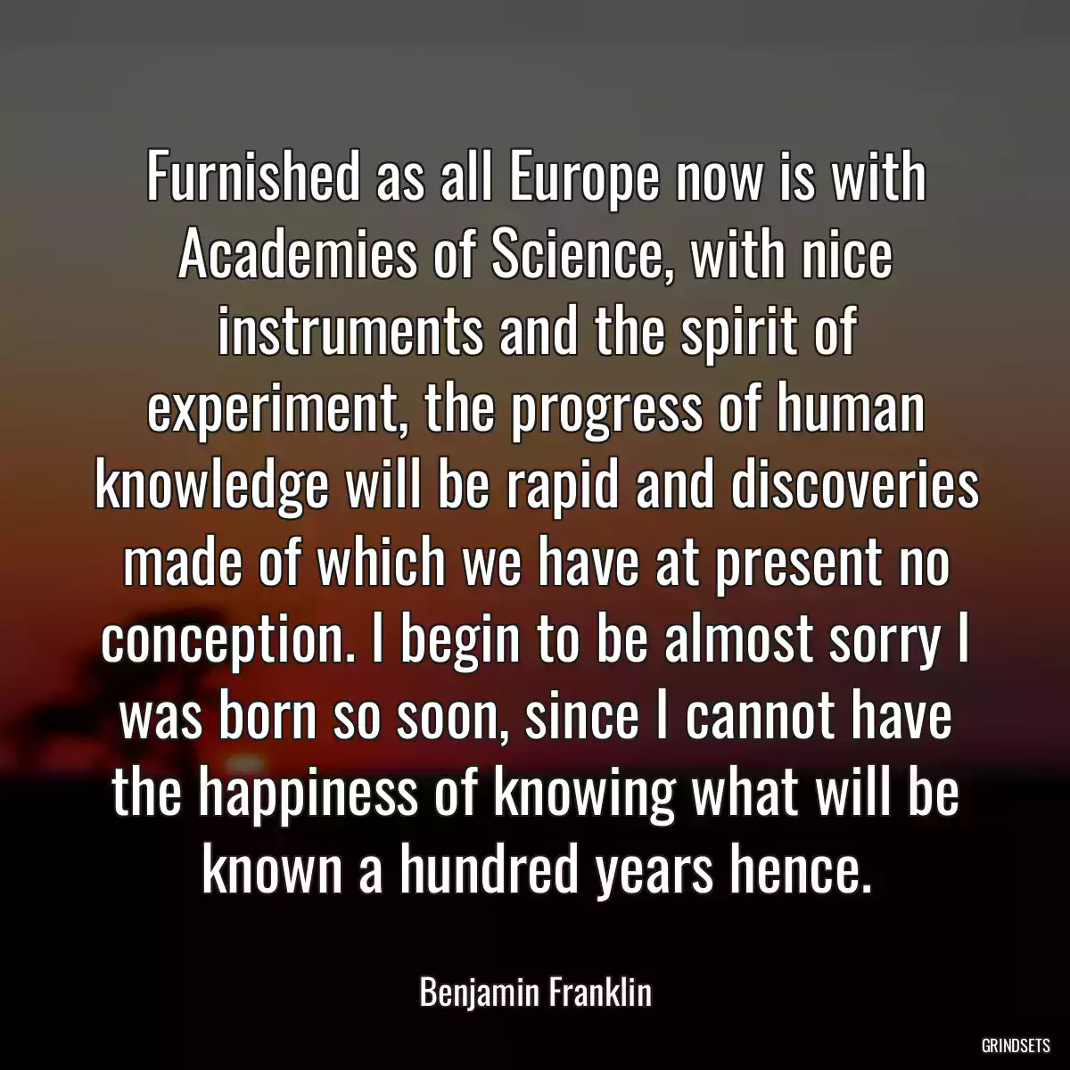 Furnished as all Europe now is with Academies of Science, with nice instruments and the spirit of experiment, the progress of human knowledge will be rapid and discoveries made of which we have at present no conception. I begin to be almost sorry I was born so soon, since I cannot have the happiness of knowing what will be known a hundred years hence.