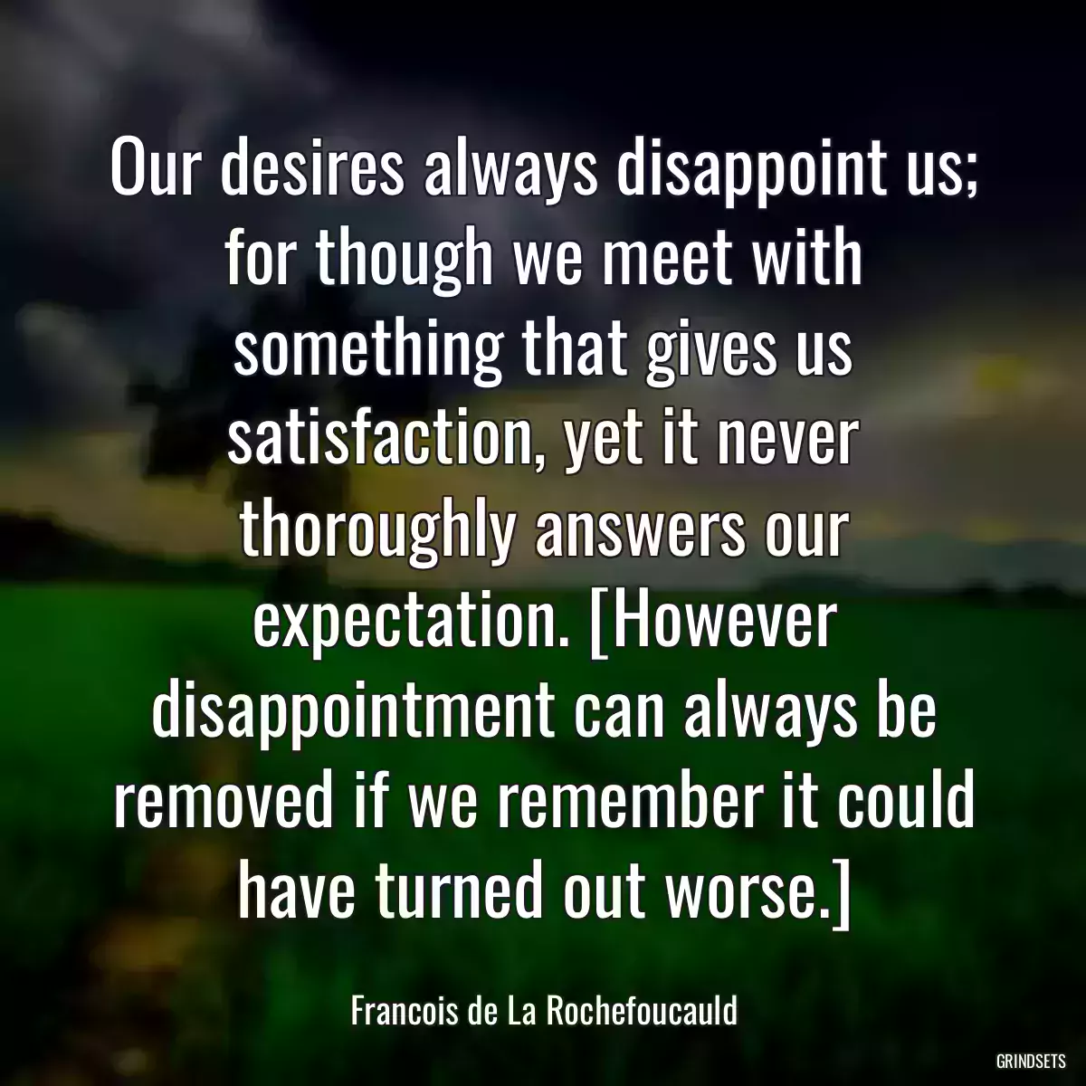 Our desires always disappoint us; for though we meet with something that gives us satisfaction, yet it never thoroughly answers our expectation. [However disappointment can always be removed if we remember it could have turned out worse.]