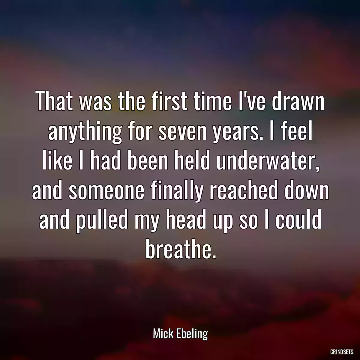 That was the first time I\'ve drawn anything for seven years. I feel like I had been held underwater, and someone finally reached down and pulled my head up so I could breathe.